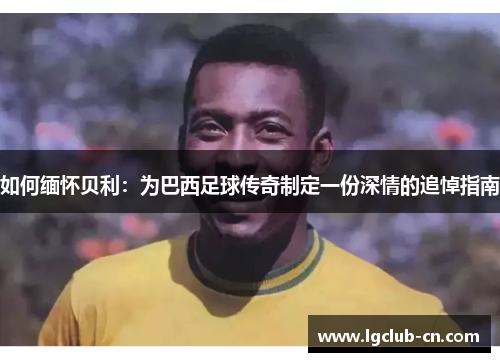 如何缅怀贝利:为巴西足球传奇制定一份深情的追悼指南 如何缅怀贝利:为巴西足球传奇制定一份深情的追悼指南