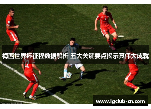 梅西世界杯征程数据解析 五大关键要点揭示其伟大成就