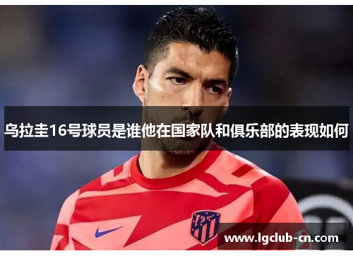 乌拉圭16号球员是谁他在国家队和俱乐部的表现如何 乌拉圭16号球员是谁他在国家队和俱乐部的表现如何
