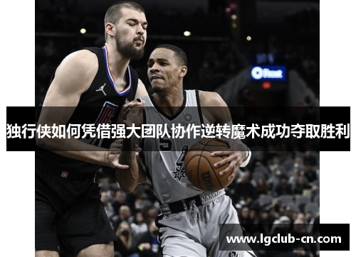 独行侠如何凭借强大团队协作逆转魔术成功夺取胜利 独行侠如何凭借强大团队协作逆转魔术成功夺取胜利