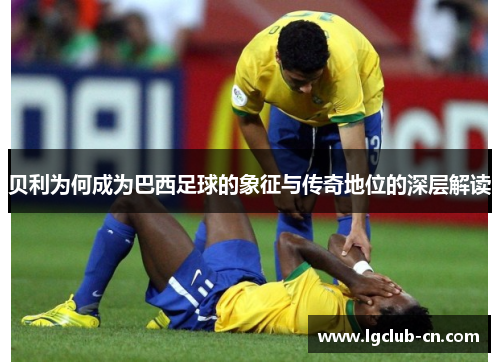 贝利为何成为巴西足球的象征与传奇地位的深层解读