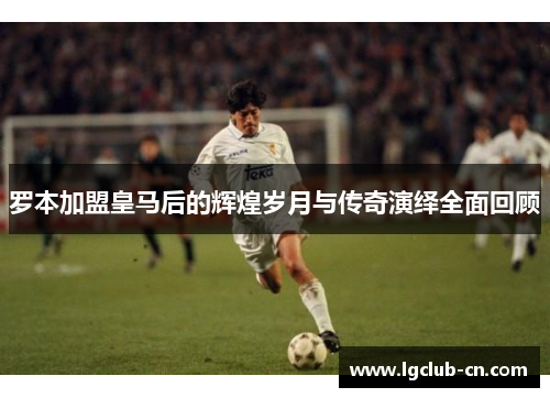 罗本加盟皇马后的辉煌岁月与传奇演绎全面回顾 罗本加盟皇马后的辉煌岁月与传奇演绎全面回顾