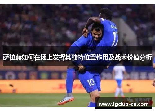 萨拉赫如何在场上发挥其独特位置作用及战术价值分析 萨拉赫如何在场上发挥其独特位置作用及战术价值分析