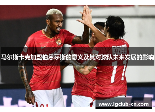 马尔斯卡克加盟伯恩茅斯的意义及其对球队未来发展的影响 马尔斯卡克加盟伯恩茅斯的意义及其对球队未来发展的影响
