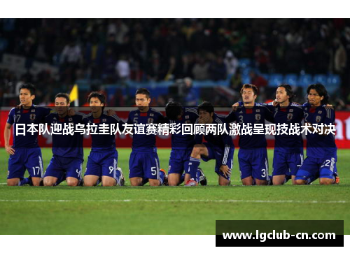 日本队迎战乌拉圭队友谊赛精彩回顾两队激战呈现技战术对决