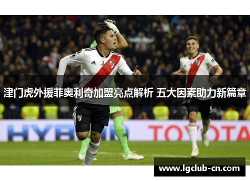 津门虎外援菲奥利奇加盟亮点解析 五大因素助力新篇章