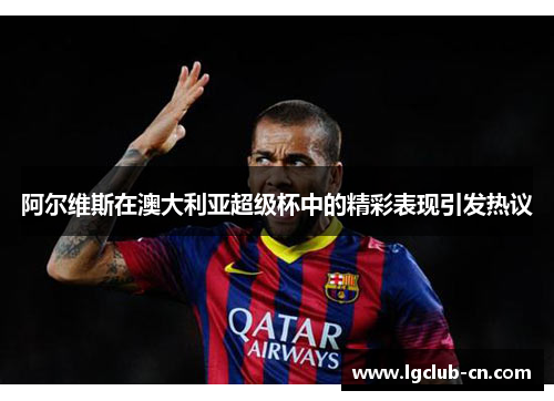 阿尔维斯在澳大利亚超级杯中的精彩表现引发热议 阿尔维斯在澳大利亚超级杯中的精彩表现引发热议