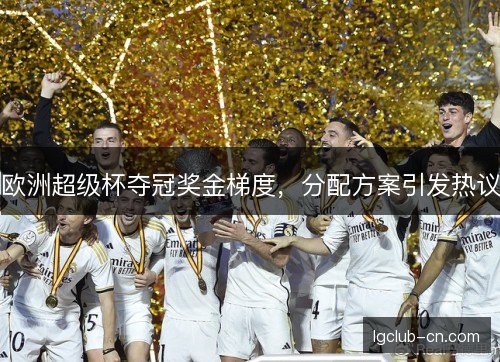 欧洲超级杯夺冠奖金梯度,分配方案引发热议 欧洲超级杯夺冠奖金梯度,分配方案引发热议