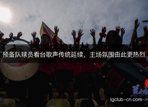 预备队球员看台歌声传统延续,主场氛围由此更热烈 预备队球员看台歌声传统延续,主场氛围由此更热烈